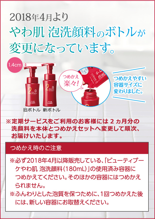 やわ肌 泡洗顔料のボトルが新しく生まれ変わりました! つめかえやすい容器サイズに変わりました。 ※定期サービスをご利用のお客様には2ヵ月分の洗顔料を本体とつめかえセットへ変更して順次、お届けいたします。つめかえ時のご注意 必ず「ビューティブーケやわ肌 泡洗顔料(180mL)」の使用済み容器につめかえてください。ふんわりとした泡質を保つために、1回つめかえた後には、新しい容器にお取替えください。