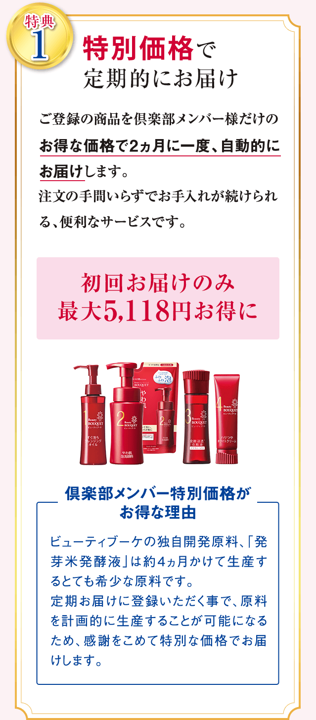 特典1 特別価格で定期的にお届け ご登録の商品を倶楽部メンバー様だけのお得な価格で2ヵ月に一度、自動的にお届けします。 注文の手間いらずでお手入れが続けられる、便利なサービスです。 初回お届けのみ最大5,118円お得に 倶楽部メンバー特別価格がお得な理由 ビューティブーケの独自開発原料、「発芽米発酵液」は約4ヵ月かけて生産するとても希少な原料です。 定期お届けに登録いただく事で、原料を計画的に生産することが可能になるため、感謝をこめて特別な価格でお届けします。