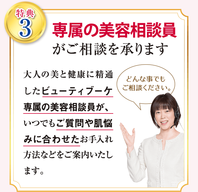 特典3 専属の美容相談員がご相談を承ります 大人の美と健康に精通したビューティブーケ専属の美容相談員が、いつでもご質問や肌悩みに合わせたお手入れ方法などをご案内いたします。
