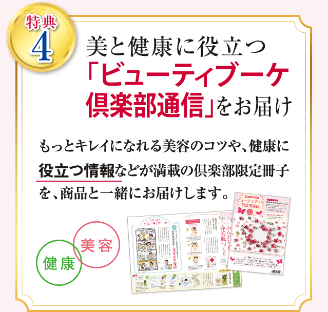 特典4 美と健康に役立つ「ビューティブーケ倶楽部通信」をお届け もっとキレイになれる美容のコツや、健康に役立つ情報などが満載の倶楽部限定冊子を、商品と一緒にお届けします。