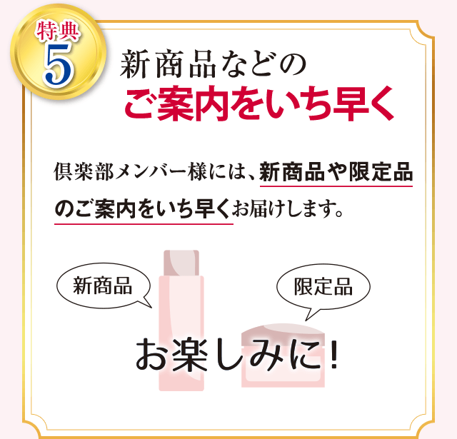 特典5 新商品などのご案内をいち早くお届け 倶楽部メンバーの皆様には、新商品や限定品のご案内をいち早くお届けします。