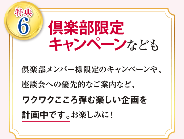 特典6 倶楽部限定キャンペーンなども 倶楽部メンバー様限定のキャンペーンや、座談会への優先的なご案内など、ワクワクこころ弾む楽しい企画を計画中です。 お楽しみに!
