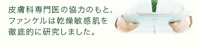 皮膚科専門医の協力のもと、ファンケルは乾燥敏感肌を徹底的に研究しました。