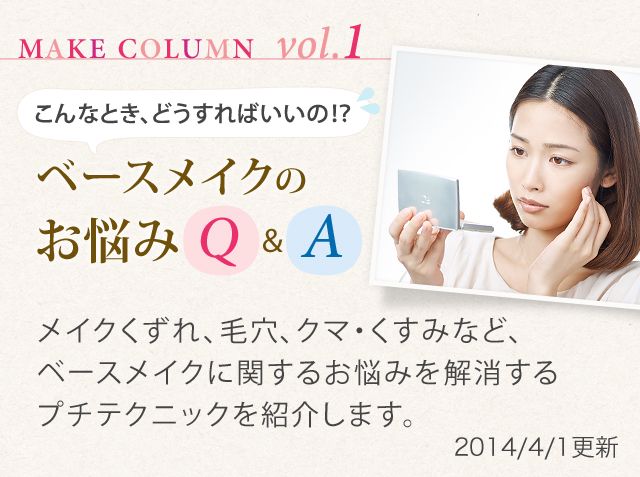 MAKE COLUMN vol.1 こんなとき、どうすればいいの!?ベースメイクのお悩みQ&A メイクくずれ、毛穴、クマ・くすみなど、ベースメイクに関するお悩みを解消するプチテクニックを紹介します。2014/4/1更新