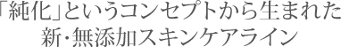 「純化」というコンセプトから生まれた新・無添加スキンケアライン