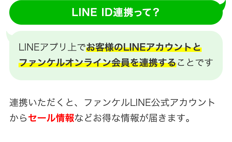 LINE ID連携って？ LINEアプリ上でお客様のLINEアカウントとファンケルオンライン会員を連携することです 連携いただくと、ファンケルLINE公式アカウントからセール情報などお得な情報が届きます。