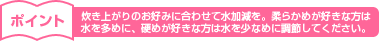 炊き上がりのお好みに合わせて水加減を。柔らかめが好きな方は水を多めに、硬めが好きな方は水を少なめに調節してください。