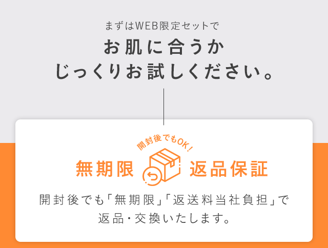 まずはWEB限定セットでお肌に合うかじっくりお試しください。無期限返品保証開封後でも「無期限」「返送料当社負担」で返品・交換いたします。