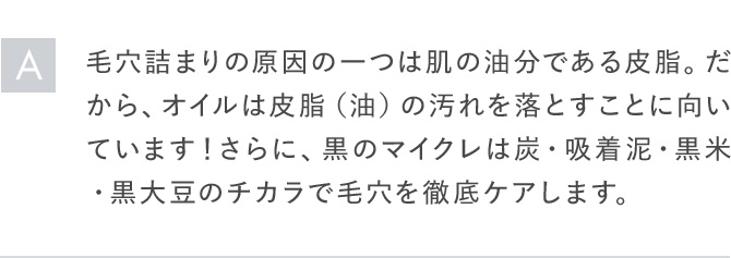 A毛穴詰まりの原因の一つは肌の油分である皮脂。だから、オイルは皮脂（油）の汚れを落とすことに向いています! さらに、黒のマイクレは炭・吸着泥・黒米・黒大豆のチカラで毛穴を徹底ケアします。