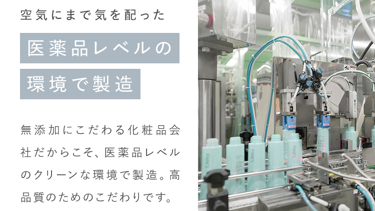 空気にまで気を配った医薬品レベルの環境で製造 無添加にこだわる化粧品会社だからこそ、医薬レベルのクリーンな環境で製造。高品質のためのこだわりです。