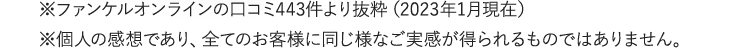 ※ファンケルオンラインの口コミより抜粋（2023年1月現在）※個人の感想であり、全てのお客様に同じ様なご実感が得られるものではありません。