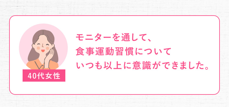 40代女性 モニターを通して、食事運動習慣についていつも以上に意識ができました。