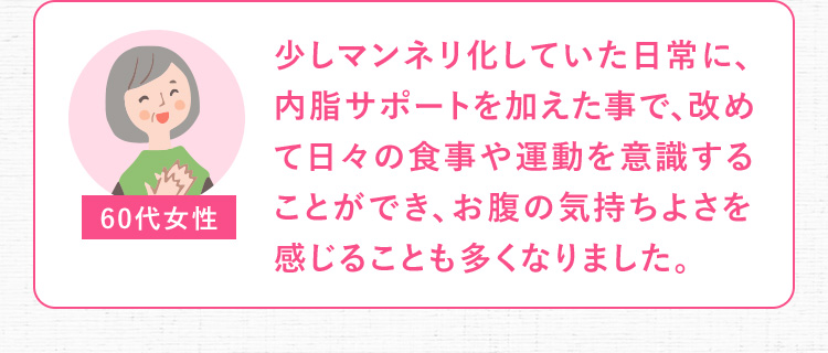 60代女性 少しマンネリ化していた日常に、内脂サポートを加えた事で、改めて日々の食事や運動を意識することができ、お腹の気持ちよさを感じることも多くなりました。