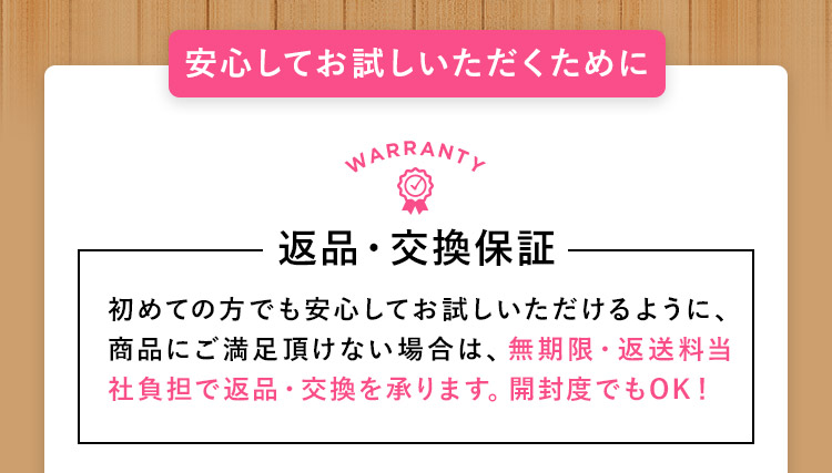 安心してお試しいただくために 返品・交換保証 初めての方でも安心してお試しいただけるように、商品にご満足頂けない場合は、無期限・返送料当社負担で返品・交換を承ります。開封度でもOK！