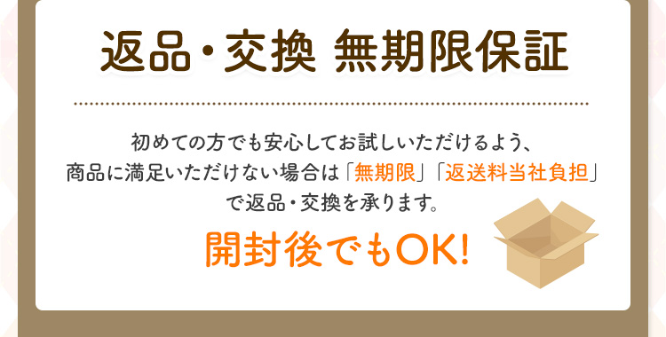 返品・交換 無期限保証 初めての方でも安心してお試しいただけるよう、 商品に満足いただけない場合は「無期限」「返送料当社負担」で返品・交換を承ります。 開封後でもOK!