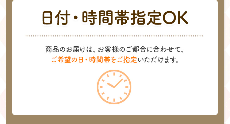 日付・時間帯指定OK 商品のお届けは、お客様のご都合に合わせて、ご希望の日・時間帯をご指定いただけます。
