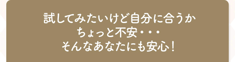 試してみたいけど自分に合うか ちょっと不安・・・ そんなあなたにも安心!