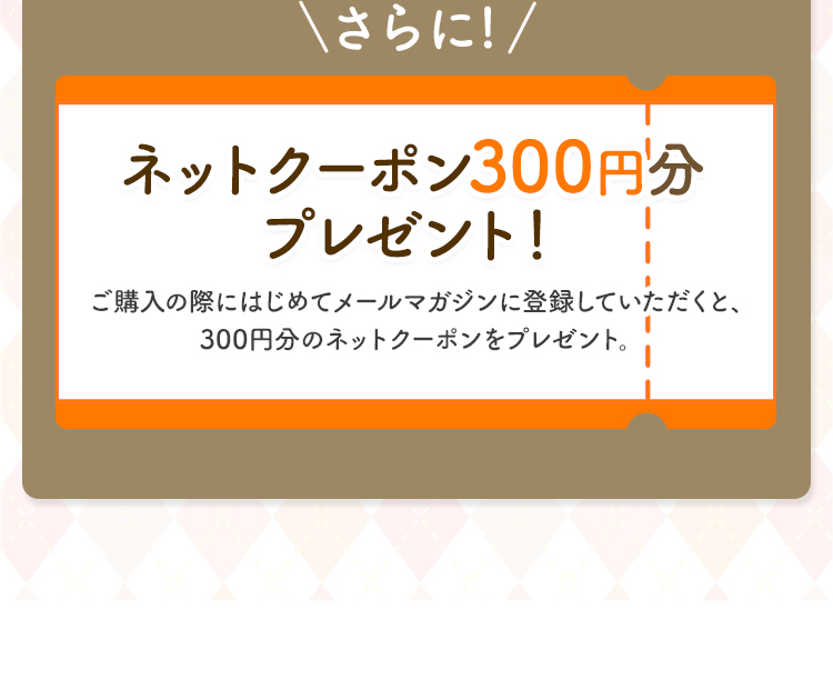 ＼さらに!／ ネットクーポン300円分 プレゼント ! ご購入の際にはじめてメールマガジンに登録していただくと、300円分のネットクーポンをプレゼント。