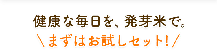 健康な毎日を、 発芽米で。 ＼まずはお試しセット!／