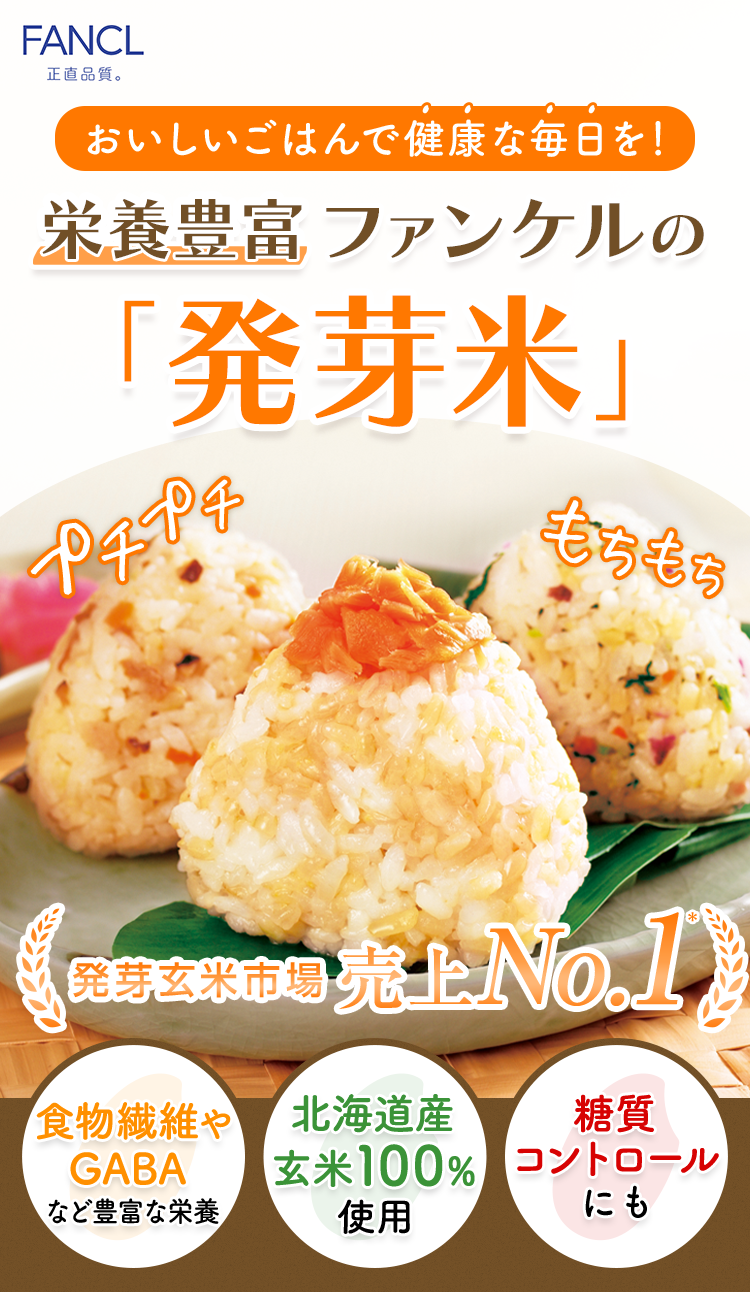 FANCL 正直品質。 おいしいごはんで健康な毎日を! 栄養豐富 ファンケルの 「発芽米」 プチプチ もちもち さまざまな 栄養素 食物繊維や GABAなど 北海道産 玄米100% 使用 発芽玄米市場 売上 No.1