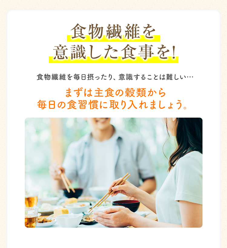 食物繊維を意識した食事を! 食物繊維を毎日摂ったり、意識することは難しい・・・ まずは主食の穀類から 毎日の食習慣に取り入れましょう。