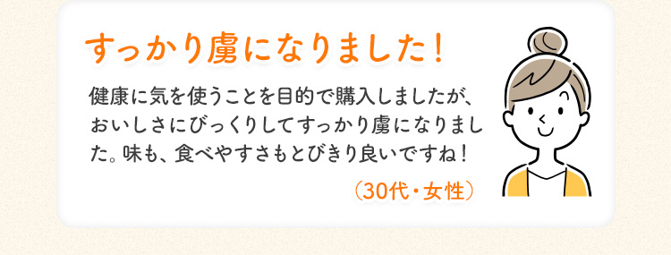 すっかり虜になりました! 健康に気を使うことを目的で 購入しましたが、 おいしさにびっくりしてすっかり虜になりました。味も、食べやすさもとびきり良いですね! (30代・女性)