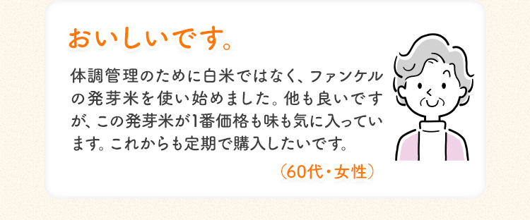 おいしいです。体調管理のために白米ではなく、ファンケルの発芽米を使い始めました。 他も良いです が、この発芽米が1番価格も味も気に入っています。 これからも定期で購入したいです。 (60代・女性)