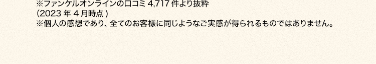 ※ファンケルオンラインの口コミ4,717件より抜粋 (2023年4月時点 ) ※個人の感想であり、全てのお客様に同じようなご実感が得られるものではありません。