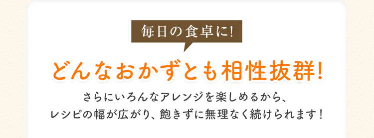 毎日の食卓に! どんなおかずとも相性抜群! さらにいろんなアレンジを楽しめるから、レシピの幅が広がり、飽きずに無理なく続けられます!