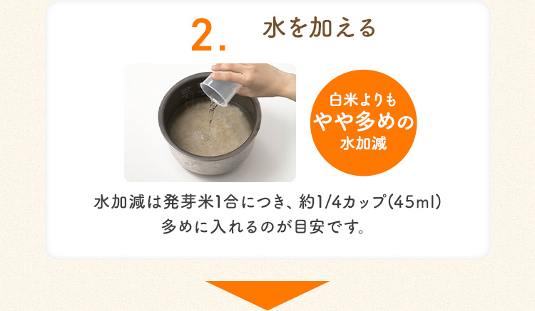 2.水を加える 白米よりも やや多めの 水加減 水加減は発芽米1合につき、 約1/4カップ(45ml) 多めに入れるのが目安です。