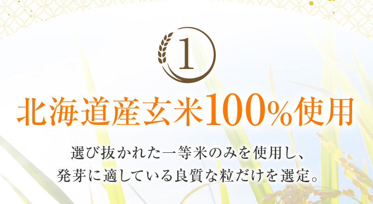 1 北海道産玄米100%使用 選び抜かれた一等米のみを使用し、 発芽に適している良質な粒だけを選定。