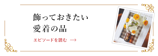 飾っておきたい愛着の品 エピソードを読む