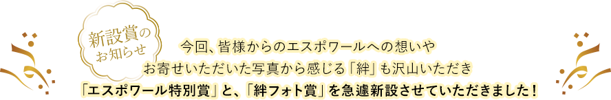 今回、皆様からのエスポワールへの想いやお寄せいただいた写真から感じる「絆」も沢山いただき「エスポワール特別賞」と、「絆フォト賞」を急遽新設させていただきました！