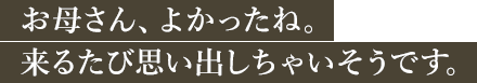 お母さん、よかったね。来るたび思い出しちゃいそうです。