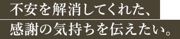 不安を解消してくれた、感謝の気持ちを伝えたい。