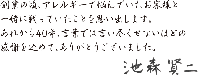 創業のころ、アレルギーで悩んでいたお客様と一緒に戦ったいたことを思い出します。あれから40年、言葉では言い尽くせないほどの感謝を込めて、ありがとうございました。 池森賢二