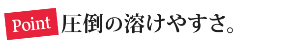 Point 圧倒の溶けやすさ。