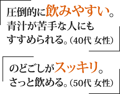 「圧倒的に飲みやすい。青汁が苦手な人にもすすめられる。（40代 女性）」「のどごしがスッキリ。さっと飲める。（50代 女性）」
