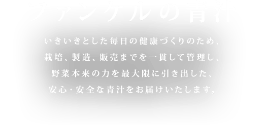 ファンケルの青汁 いきいきとした毎日の健康づくりのため、栽培、製造、販売までを一貫して管理し、野菜本来の力を最大限に引き出した、安心・安全な青汁をお届けいたします。