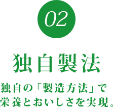 02 独自製法 独自の 「製造方法」で栄養とおいしさを実現。