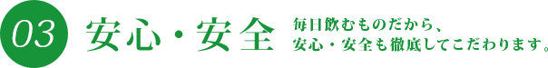 03 安心・安全 毎日飲むものだから、安心・安全も徹底してこだわります。