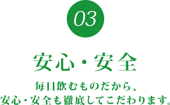 03 安心・安全 毎日飲むものだから、安心・安全も徹底してこだわります。