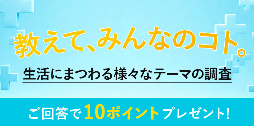 教えて、みんなのコト。生活にまつわる様々なテーマの調査 毎月開催 ご回答で10ポイントプレゼント!
