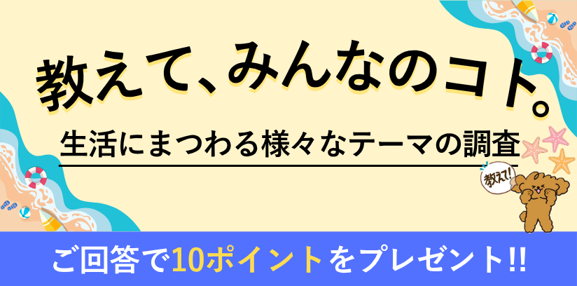 教えて、みんなのコト。生活にまつわる様々なテーマの調査 毎月開催 ご回答で10ポイントプレゼント!