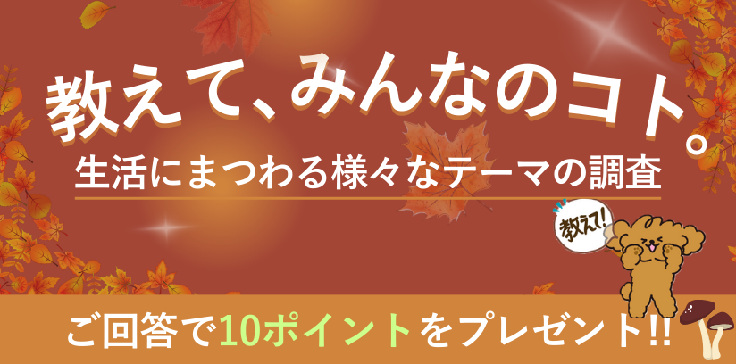 教えて、みんなのコト。生活にまつわる様々なテーマの調査 毎月開催 ご回答で10ポイントプレゼント!