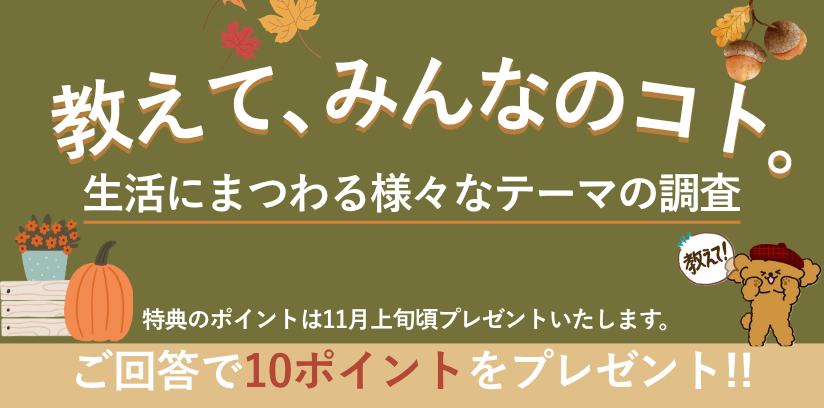 教えて、みんなのコト。生活にまつわる様々なテーマの調査 毎月開催 ご回答で10ポイントプレゼント!