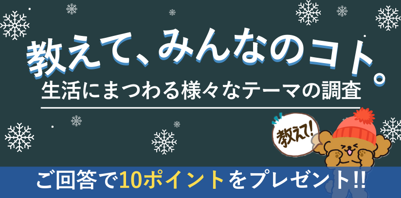 教えて、みんなのコト。生活にまつわる様々なテーマの調査 毎月開催 ご回答で10ポイントプレゼント!