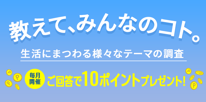 教えて、みんなのコト。生活にまつわる様々なテーマの調査 毎月開催 ご回答で10ポイントプレゼント!