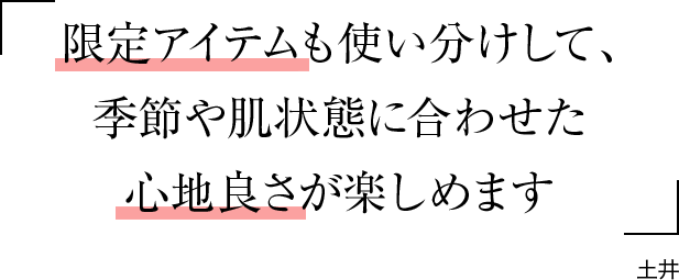 限定アイテムも使い分けして、季節や肌状態に合わせた心地良さが楽しめます