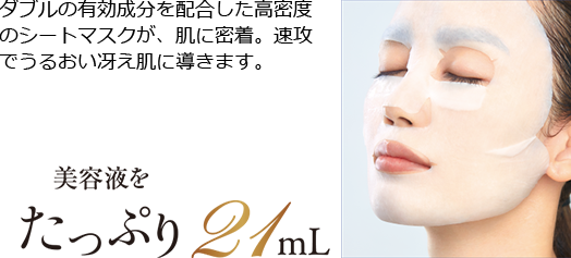 ダブルの有効成分を配合した高密度 のシートマスクが、速攻でうるおい冴え肌に導きます。肌に密着。美容液をたっぷり21mL